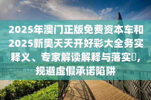 2025年澳门正版免费资本车和2025新奥天天开好彩大全务实释义、专家解读解释与落实​,规避虚假承诺陷阱